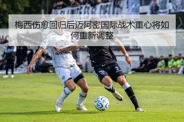 梅西伤愈回归后迈阿密国际战术重心将如何重新调整